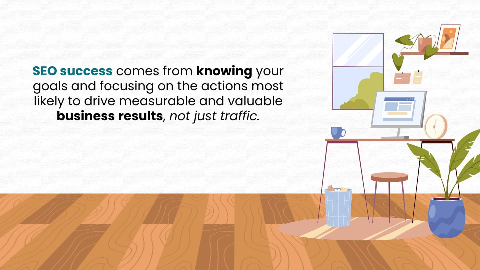 SEO success comes from knowing your goals and focusing on the actions most likely to drive measurable and valuable business results, not just traffic.